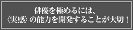 俳優を極めるには〈実感〉の能力を開発することが大切!