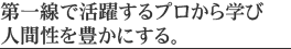 第一線で活躍するプロから学び人間性を豊かにする。